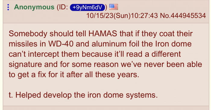 i Anonymous ID 101523Sun102743 No444945534 Somebody should tell HAMAS that if they coat their missiles in WD 40 and aluminum foil the Iron dome cant intercept them because itll read a different signature and for some reason weve never been able to get a fix for it after all these years t Helped develop the iron dome systems
