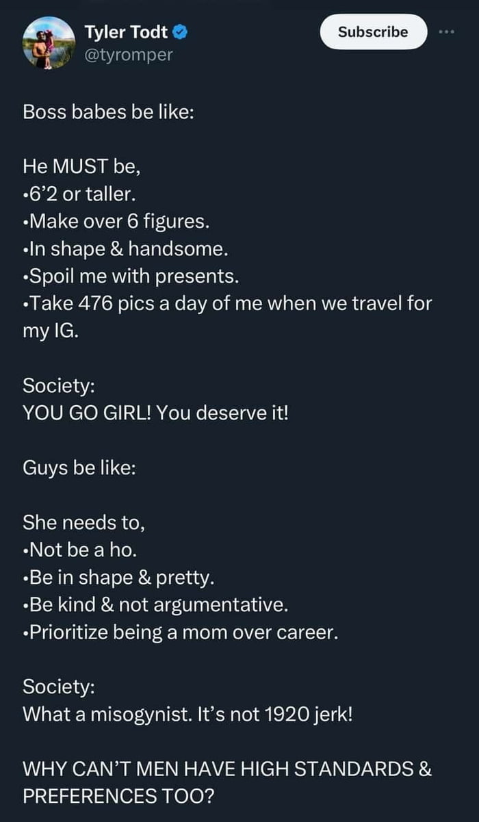 g tyromper Boss babes be like He MUST be 62 or taller Make over 6 figures In shape handsome Spoil me with presents Take 476 pics a day of me when we travel for cH Society YOU GO GIRL You deserve it Guys be like She needs to Not be a ho Bein shape pretty Be kind not argumentative Prioritize being a mom over career Society What a misogynist Its not 1920 jerk WHY CANT MEN HAVE HIGH STANDARDS PREFEREN