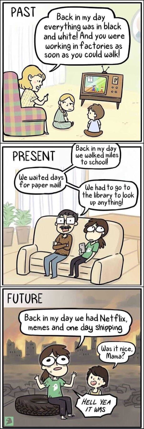 Back in my day everything was in black and whitel And you were working in factories as soon as you could walk Back in my day we walked miles to schooll We waited days for paper maill We had o go to the library to look up anything Back in my day we had Netflix memes and one day Shipping P Was it nice P Mama i AN s