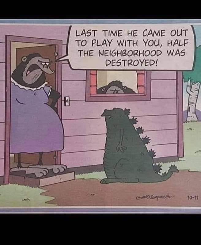 TO PLAY WITH You HALF THE NEIGHBORHOOD WAS PESTROYED LAST TIME HE CAME OUT