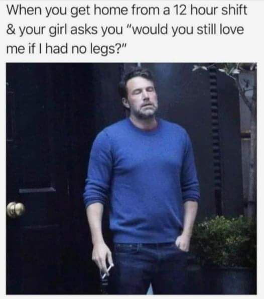 When you get home from a 12 hour shift your girl asks you would you still love me if had no legs