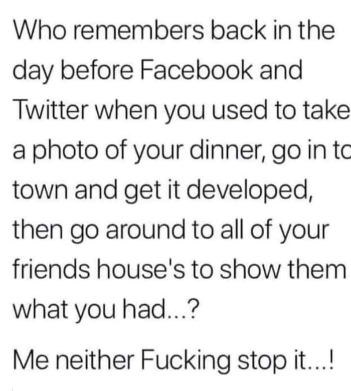 Who remembers back in the day before Facebook and Twitter when you used to take a photo of your dinner go in tc town and get it developed then go around to all of your friends houses to show them what you had Me neither Fucking stop it