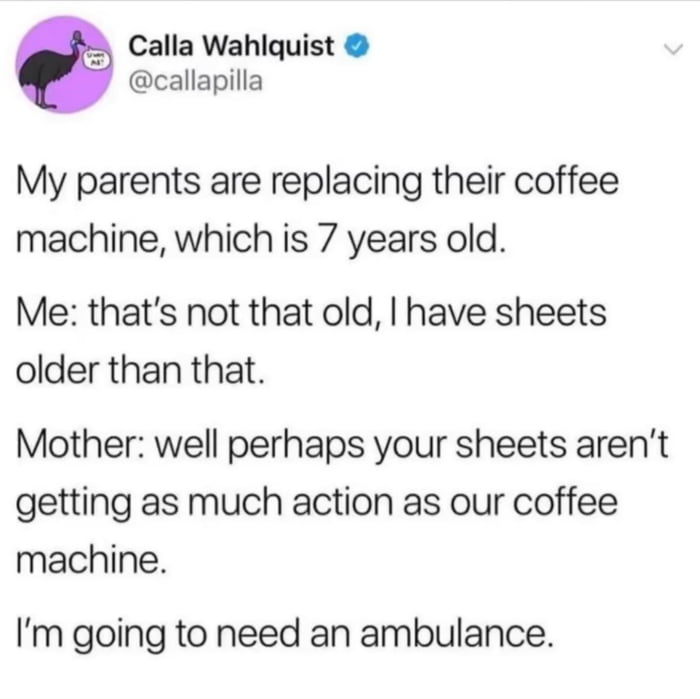 Calla Wahlquist callapilla My parents are replacing their coffee machine which is 7 years old Me thats not that old have sheets older than that Mother well perhaps your sheets arent getting as much action as our coffee machine Im going to need an ambulance