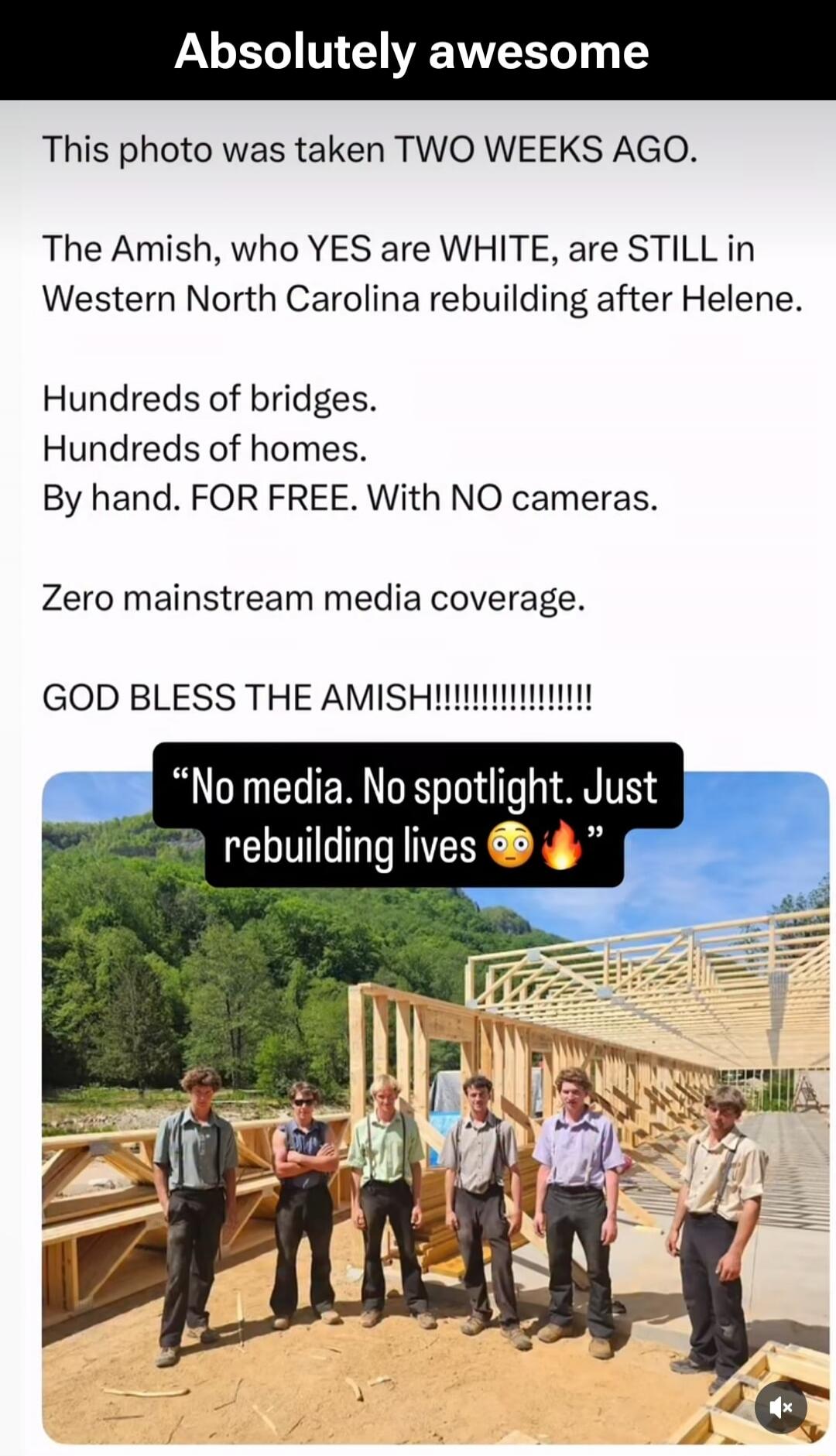 Absolutely awesome. This photo was taken TWO WEEKS AGO. The Amish, who YES are WHITE, are STILL in Western North Carolina rebuilding after Helene. Hundreds of bridges. Hundreds of homes. By hand. FOR FREE. With NO cameras. Zero mainstream media coverage. GOD BLESS THE AMISH!!!!!!!!!!!!!!! “No media. No spotlight. Just rebuilding lives 😳🔥”