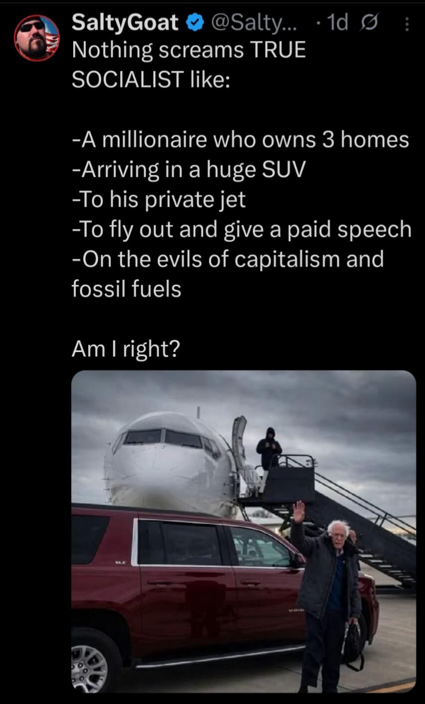 SaltyGoat @Salty... 1d Ø Nothing screams TRUE SOCIALIST like: -A millionaire who owns 3 homes -Arriving in a huge SUV -To his private jet -To fly out and give a paid speech -On the evils of capitalism and fossil fuels Am I right? (Image shows Bernie Sanders waving next to a private jet and an SUV)