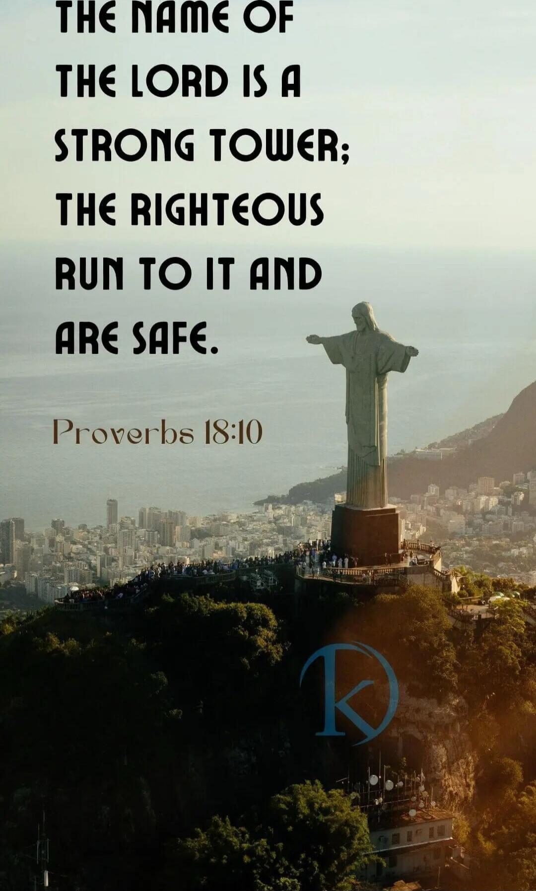 THE NAME OF THE LORD IS A STRONG TOWER; THE RIGHTEOUS RUN TO IT AND ARE SAFE. Proverbs 18:10