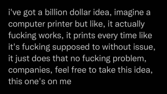 ive got a billion dollar idea imagine a computer printer but like it actually fucking works it prints every time like its fucking supposed to without issue it just does that no fucking problem companies feel free to take this idea this ones on me