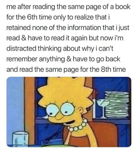 me after reading the same page of a book for the 6th time only to realize that i retained none of the information that i just read have to read it again but now im distracted thinking about why i cant remember anything have to go back and read the same page for the 8th time