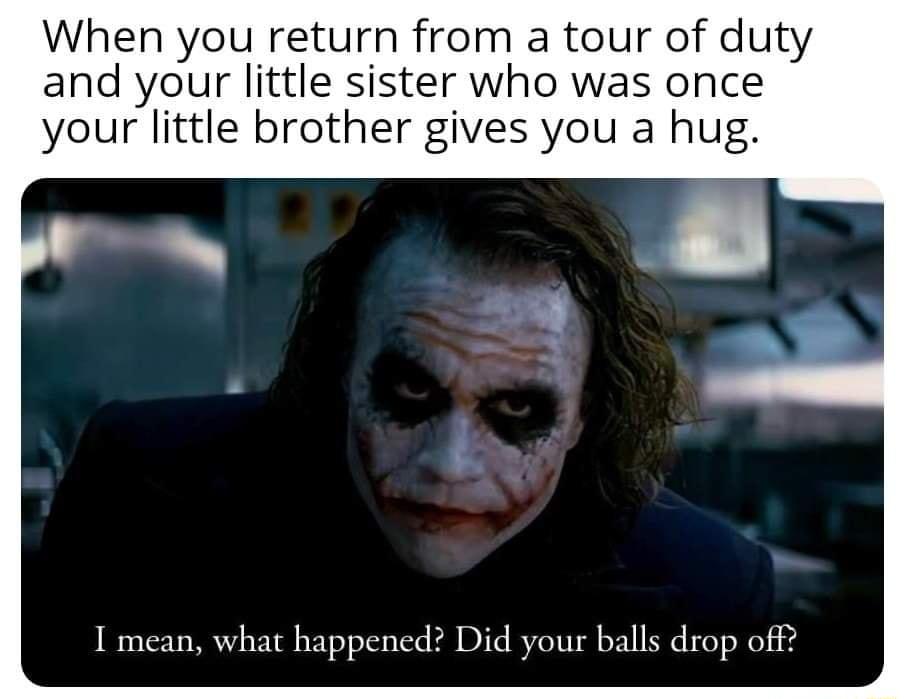 When you return from a tour of duty and your little sister who was once your little brother gives you a hug I mean what happened Did your balls drop off