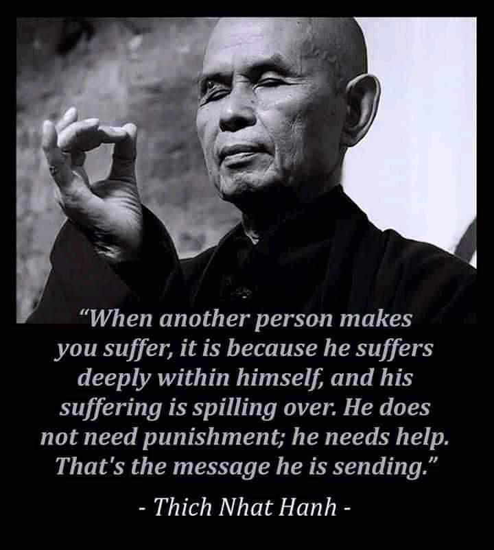 When another person makes you suffer it is because he suffers deeply within himself and his suffering is spilling over He does not need punishment he needs help Thats the message he is sending Thich Nhat Hanh