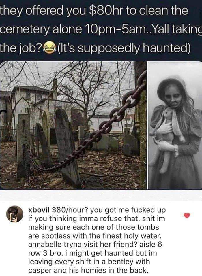 they offered you 80hr to clean the cemetery alone 10pm 5amYall taking the job Its supposedly haunted xbovil 80hour you got me fucked up if you thinking imma refuse that shit im making sure each one of those tombs are spotless with the finest holy water annabelle tryna visit her friend aisle 6 row 3 bro i might get haunted but im leaving every shift in a bentley with casper and his homies in the ba