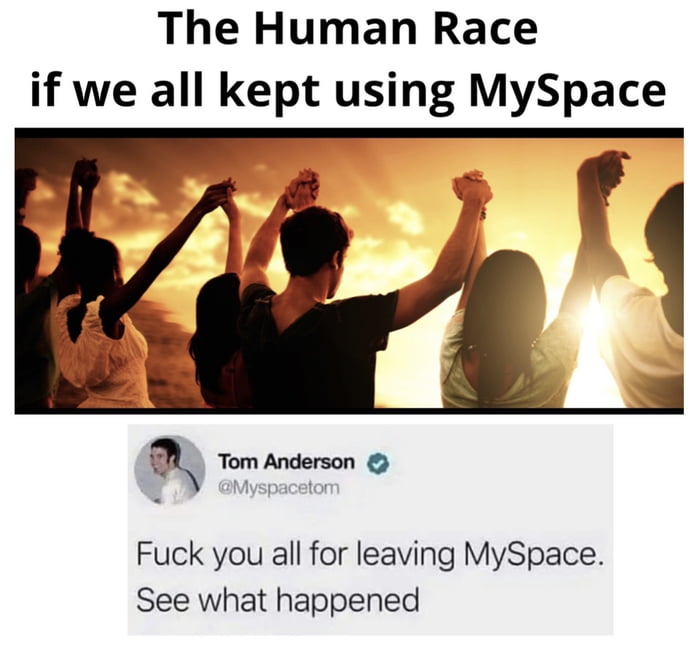 The Human Race if we all kept using MySpace Fuck you all for leaving MySpace See what happened