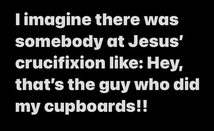 I imagine there was somebody at Jesus' crucifixion like: Hey, that's the guy who did my cupboards!!