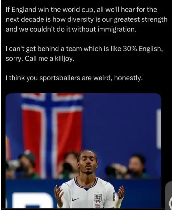 If England win the world cup, all we'll hear for the next decade is how diversity is our greatest strength and we couldn't do it without immigration. I can't get behind a team which is like 30% English, sorry. Call me a killjoy. I think you sportsballers are weird, honestly.