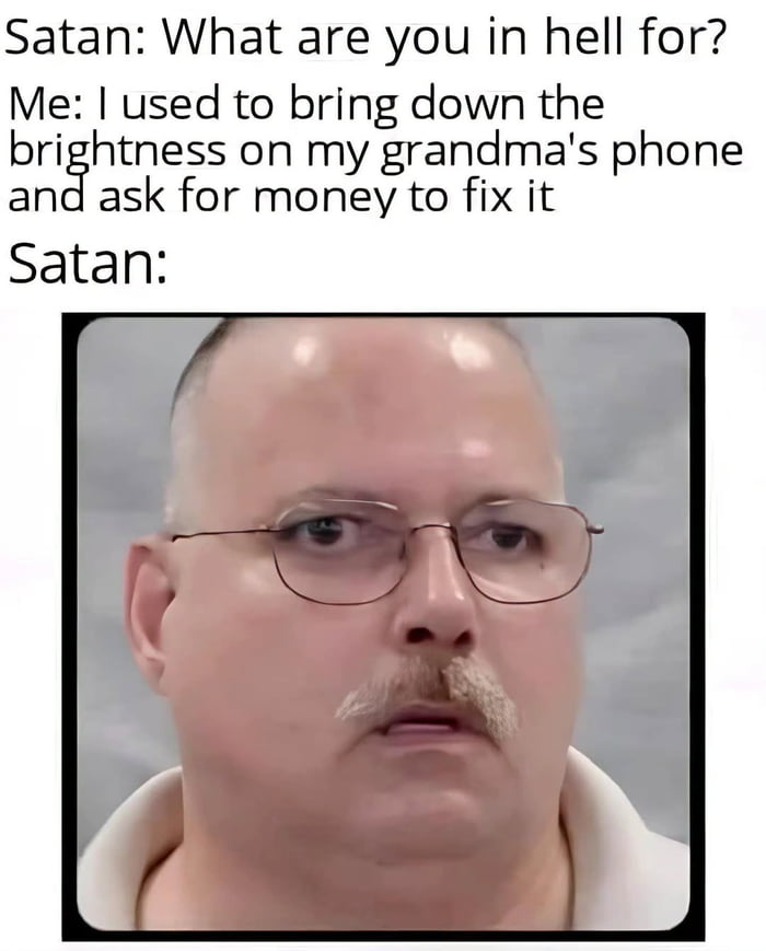 Satan: What are you in hell for? Me: I used to bring down the brightness on my grandma's phone and ask for money to fix it Satan: