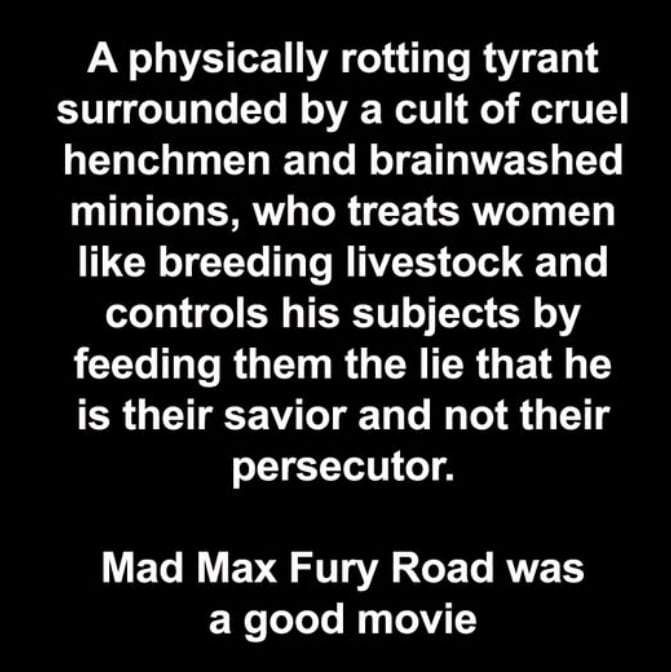 A physically rotting tyrant surrounded by a cult of cruel henchmen and brainwashed minions, who treats women like breeding livestock and controls his subjects by feeding them the lie that he is their savior and not their persecutor. Mad Max Fury Road was a good movie