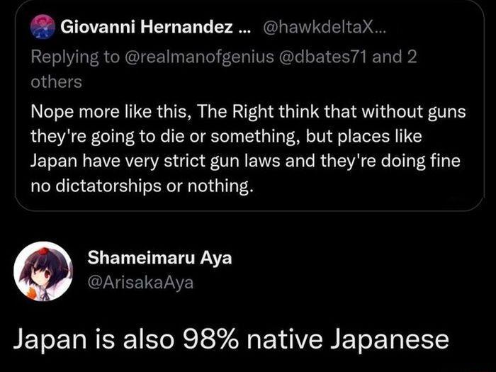 Giovanni Hernandez hawkdeltaX Replying to realmanofgenius dbates71 and 2 others Nope more like this The Right think that without guns theyre going to die or something but places like Japan have very strict gun laws and theyre doing fine no dictatorships or nothing Shameimaru Aya ArisakaAya Japan is also 98 native Japanese