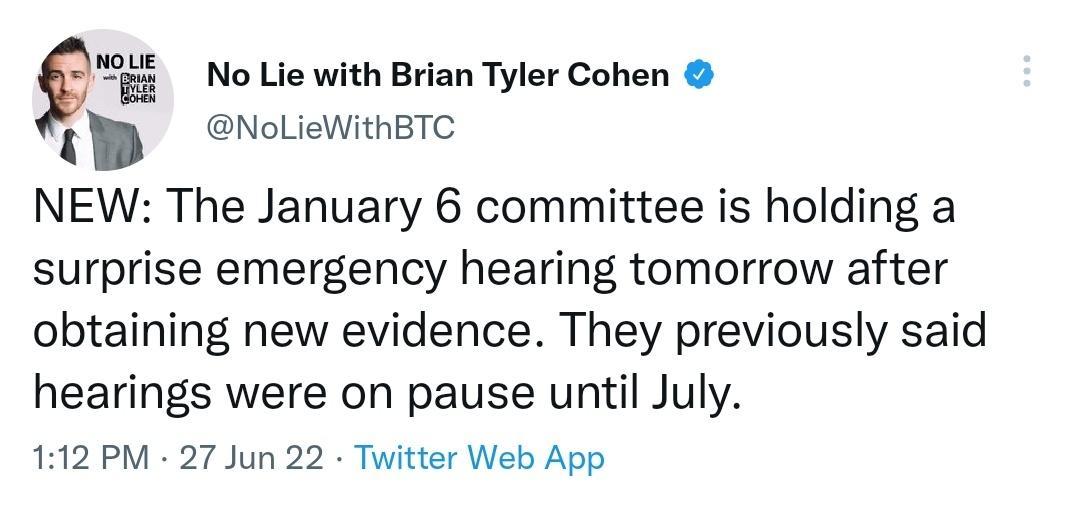 Q No Lie with Brian Tyler Cohen NolLieWithBTC NEW The January 6 committee is holding a surprise emergency hearing tomorrow after obtaining new evidence They previously said hearings were on pause until July 112 PM 27 Jun 22 Twitter Web App