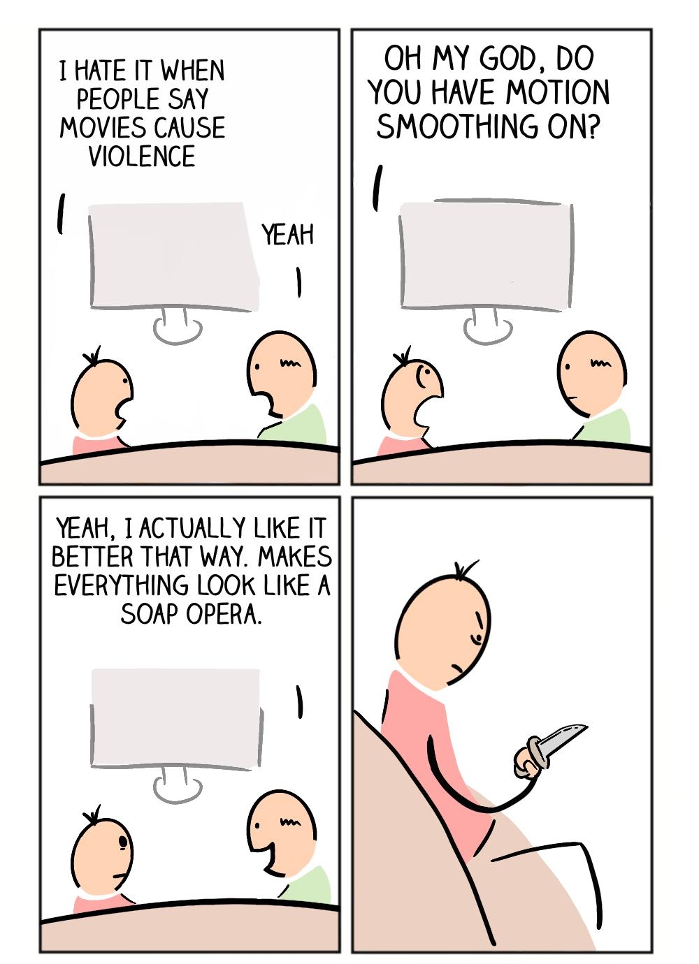 OH MY GOD DO HATE IT WHEN I PEoEPLEngE YOU HAVE MOTION MOVIES CAUSE SMOOTHING ON VIOLENCE YEAH TACTUALLY LIKE IT BETTER THAT WAY MAKES EVERYTHING LOOK LIKE A SOAP OPERA