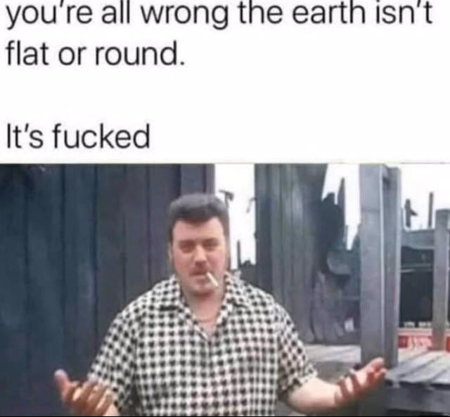 youre all wrong the earth isnt flat or round Its fucked