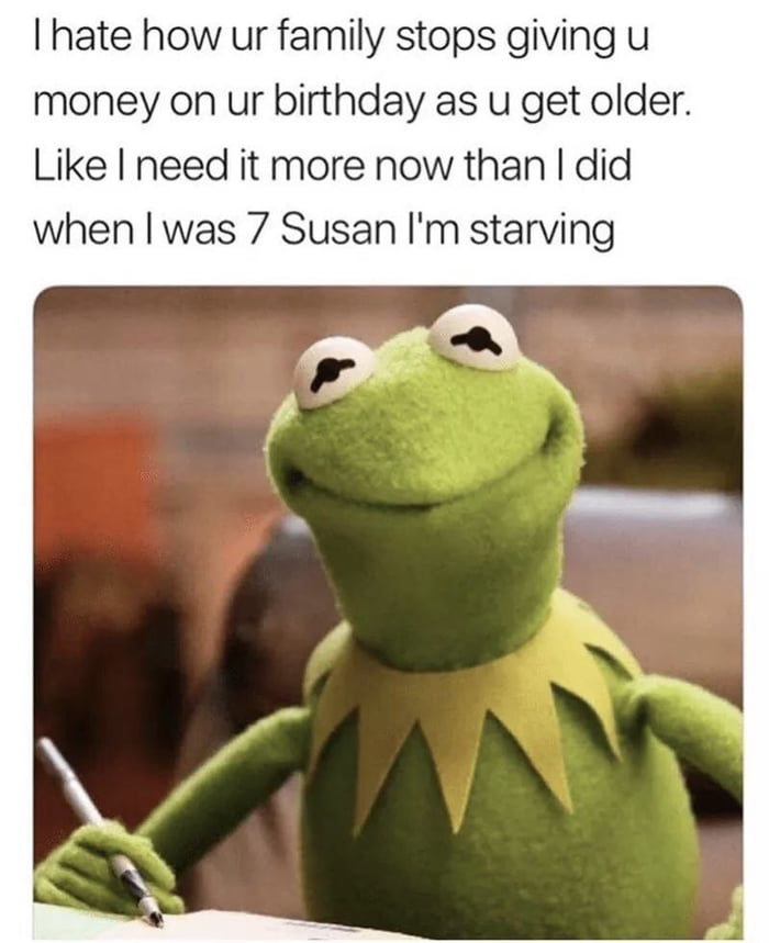 hate how ur family stops giving u money on ur birthday as u get older Like I need it more now than did when was 7 Susan Im starving