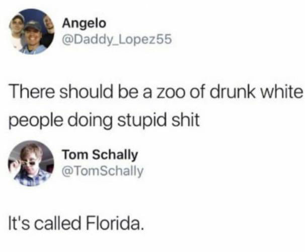 Angelo Daddy_Lopez55 There should be a zoo of drunk white people doing stupid shit Tom Schally TomSchally Its called Florida