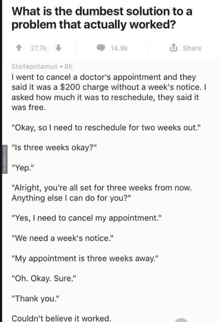 What is the dumbest solution to a problem that actually worked v 3 1 went to cancel a doctors appointment and they said it was a 200 charge without a weeks notice asked how much it was to reschedule they said it was free Okay so need to reschedule for two weeks out Is three weeks okay Yep Alright youre all set for three weeks from now Anything else I can do for you Yes need to cancel my appointmen