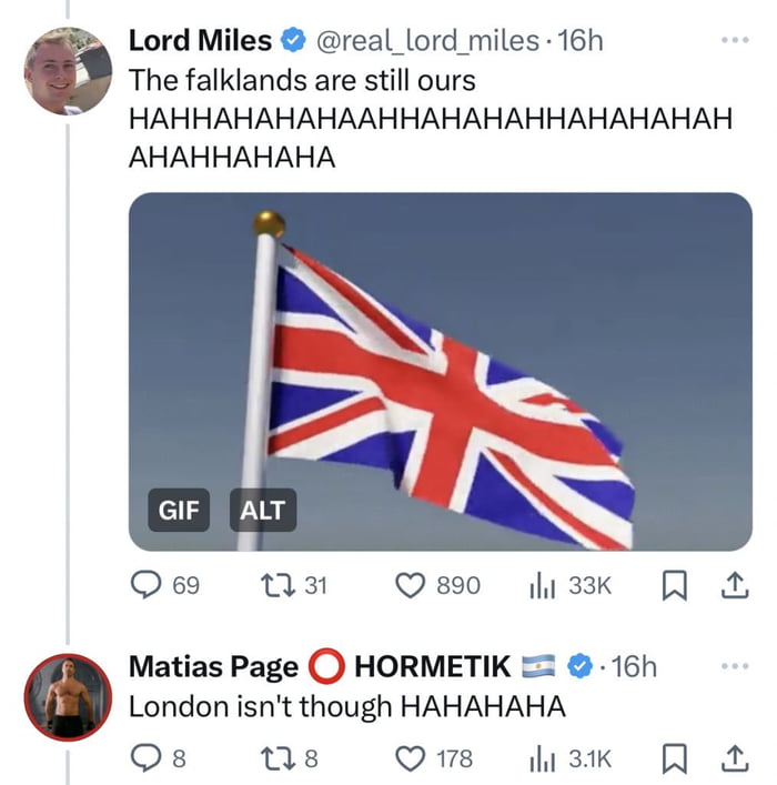 g Lord Miles real_lord miles 16h The falklands are still ours HAHHAHAHAHAAHHAHAHAHHAHAHAHAH AHAHHAHAHA Qs 13t Q80 i3k London isnt though HAHAHAHA Os 0s Qe sk R 0 Matias Page HORMETIK 16h