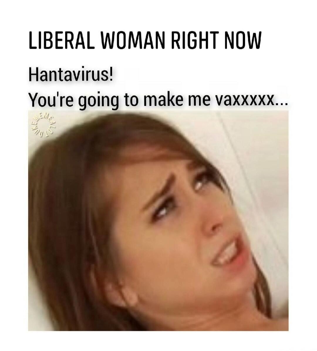LIBERAL WOMAN RIGHT NOW Hantavirus! You're going to make me vaxxxxx...