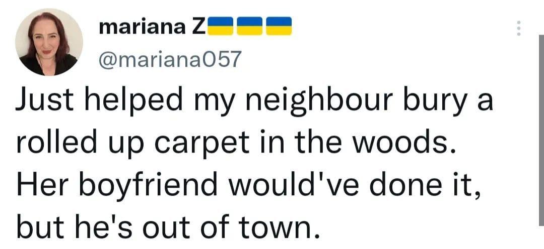 mariana Z mariana057 Just helped my neighbour bury a rolled up carpet in the woods Her boyfriend wouldve done it but hes out of town