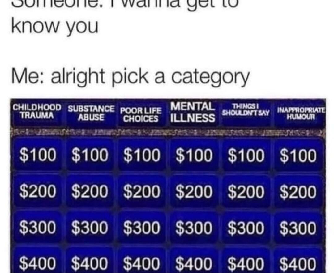 Someone: I wanna get to know you. Me: alright pick a category. CHILDHOOD TRAUMA, SUBSTANCE ABUSE, POOR LIFE CHOICES, MENTAL ILLNESS, THINGS I SHOULDN'T SAY, INAPPROPRIATE HUMOUR. $100, $200, $300, $400.