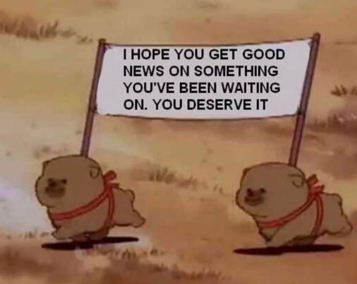 I HOPE YOU GET GOOD NEWS ON SOMETHING YOUVE BEEN WAITING ON YOU DESERVE IT