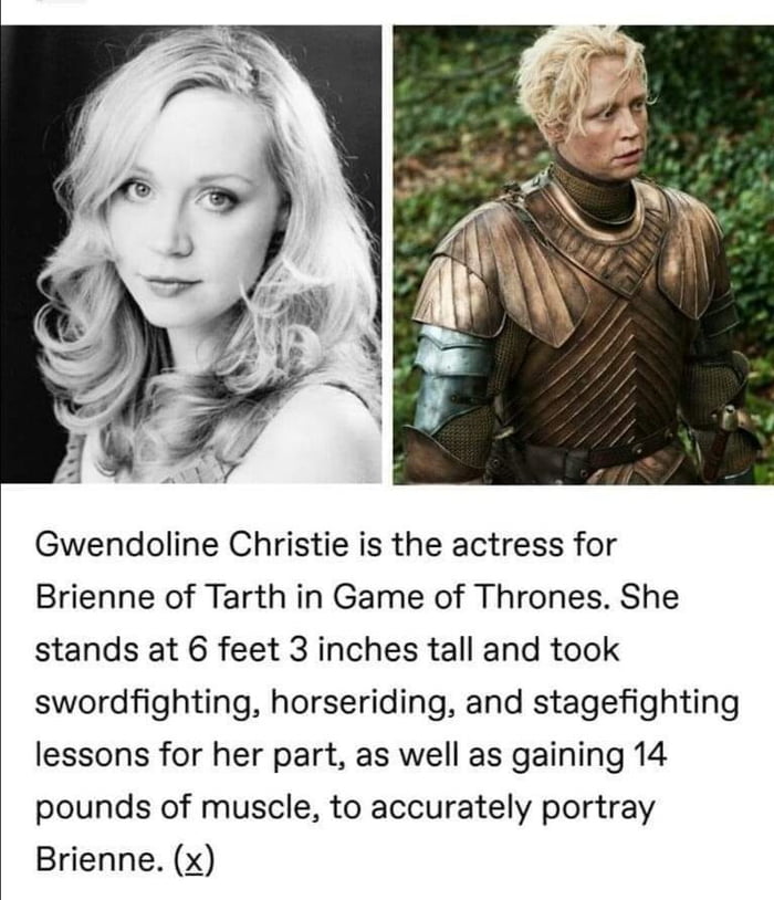 Gwendoline Christie is the actress for Brienne of Tarth in Game of Thrones She stands at 6 feet 3 inches tall and took swordfighting horseriding and stagefighting lessons for her part as well as gaining 14 pounds of muscle to accurately portray Brienne x