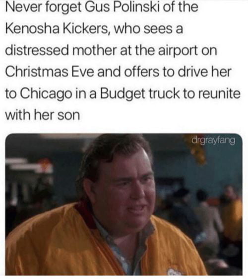 Never forget Gus Polinski of the Kenosha Kickers who sees a distressed mother at the airport on Christmas Eve and offers to drive her to Chicago in a Budget truck to reunite with her son