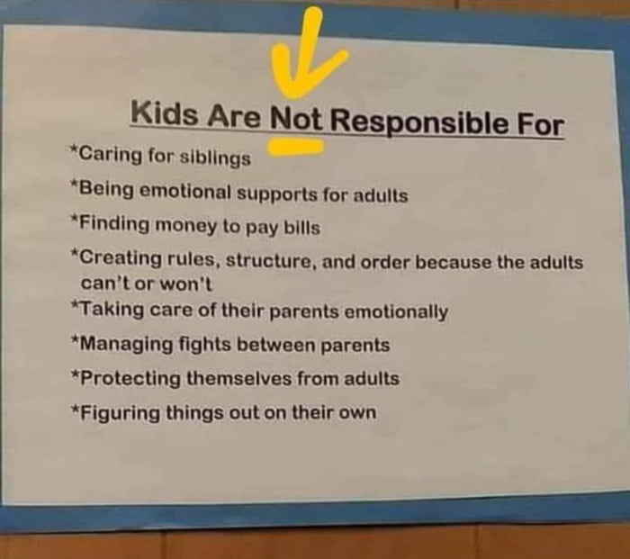 Kids Are Not Responsible For Caring for siblings Being emotional supports for adults Finding money to pay bills Creating rules structure and order because the adults cant or wont Taking care of their parents emotionally Managing fights between parents Protecting themselves from adults Figuring things out on their own