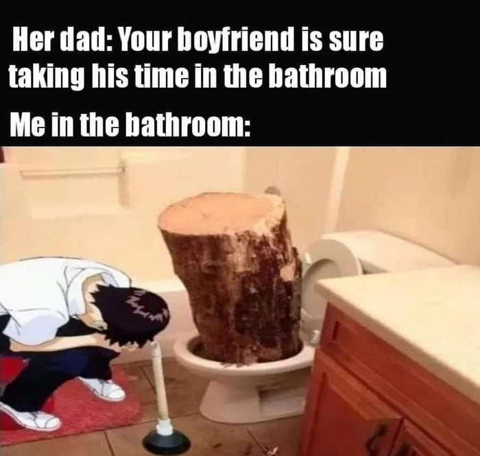 Her dad Your hoyfriend is sure taking his time in the hathroom Me in the bathroom