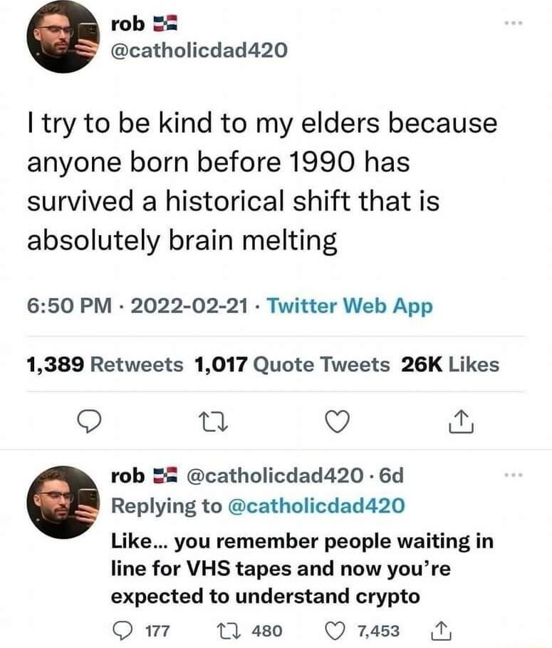 rob 2 catholicdad420 I try to be kind to my elders because anyone born before 1990 has survived a historical shift that is absolutely brain melting 650 PM 2022 02 21 Twitter Web App 1389 Retweets 1017 Quote Tweets 26K Likes o T Q rob 22 catholicdad420 6d Replying to catholicdad420 Like you remember people waiting in line for VHS tapes and now youre expected to understand crypto Qm Mo Qsz 5