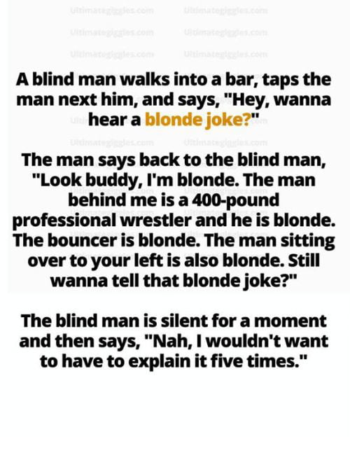 A blind man walks into a bar taps the man next him and says Hey wanna hear a blonde joke The man says back to the blind man Look buddy Im blonde The man behind me is a 400 pound professional wrestler and he is blonde The bouncer is blonde The man sitting over to your left is also blonde Still wanna tell that blonde joke The blind man is silent for a moment and then says Nah wouldnt want to have to