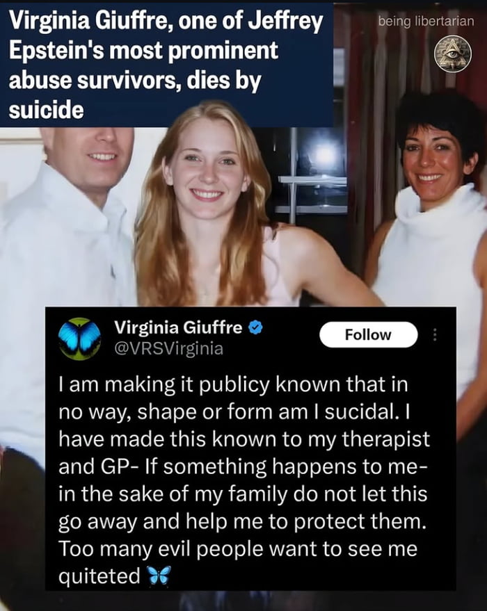 Virginia Giuffre, one of Jeffrey Epstein's most prominent abuse survivors, dies by suicide

I am making it publicly known that in no way, shape or form am I suicidal. I have made this known to my therapist and GP - If something happens to me - in the sake of my family do not let this go away and help me to protect them. Too many evil people want to