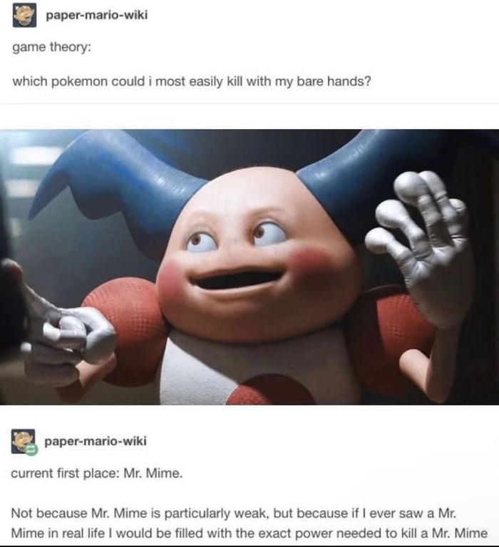 mario wiki B pove game theory which pokemon co id i most easily kil with my bare hands current first place Mr Mime Not because Mr Mime is particularly weak but because if ever saw a M aMr Mime Mime in real lfe would be filled with the exact power needed to ki