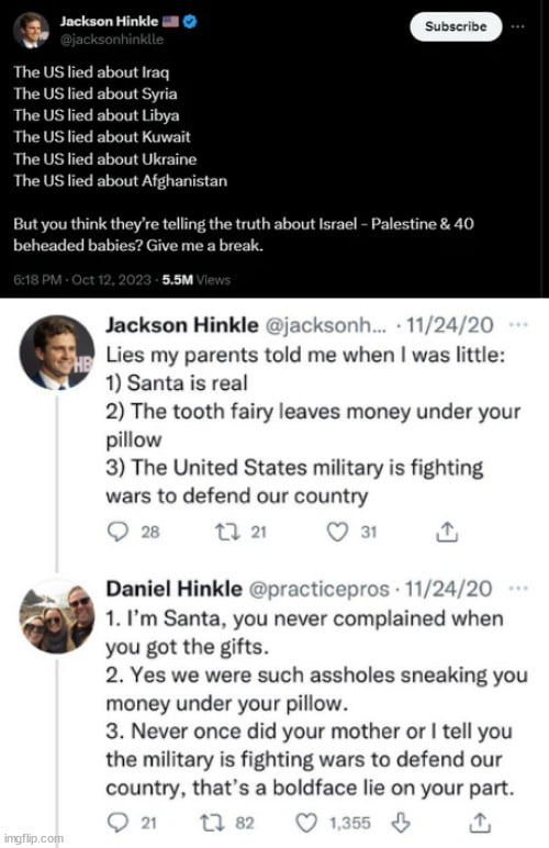 Jockson Hinkle 3 bout Iraq The US lied about Syria The US fied about Libya The US lied about Kuwait The US lied about Ukraine The US lied about Afghanistan But you think theyre telling the truth about lsrael P beheaded babies Give me a break ssm Jackson Hinkle k Lies my parents told me when was little 1 Santa is real 2 The tooth fairy leaves money under your pillow 3 The United States military is 