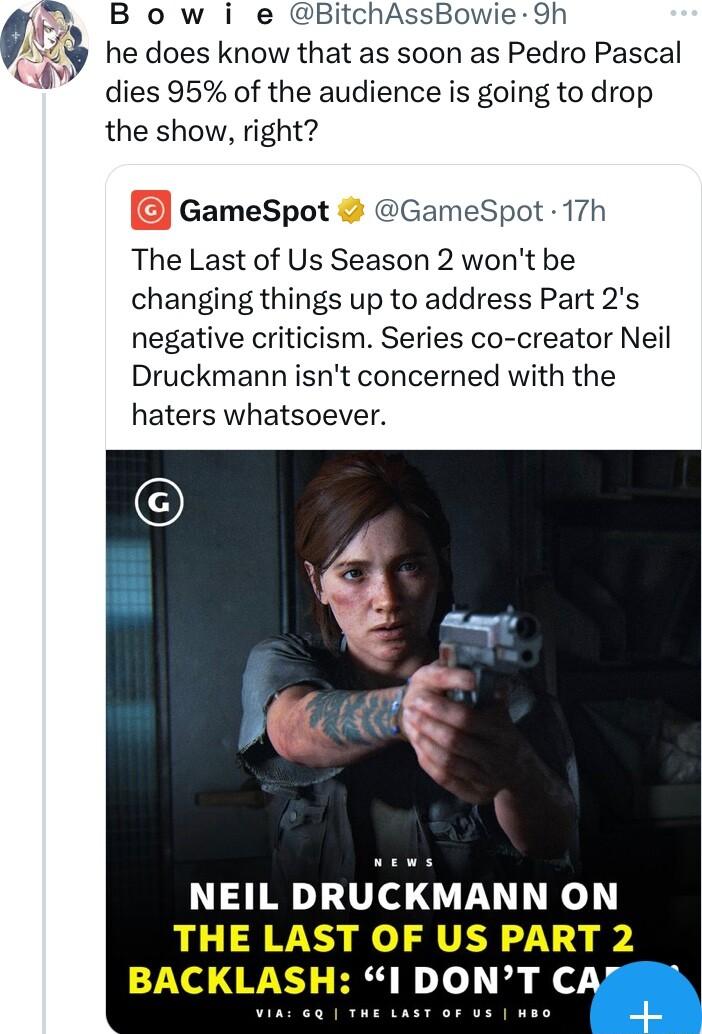 B o w i e BitchAssBowie 9h he does know that as soon as Pedro Pascal dies 95 of the audience is going to drop the show right GameSpot GameSpot 17h The Last of Us Season 2 wont be changing things up to address Part 2s negative criticism Series co creator Neil Druckmann isnt concerned with the haters whatsoever NEIL DRUCKMANN ON THE LAST OF US PART 2 BACKLASH 1 DONT CAJ