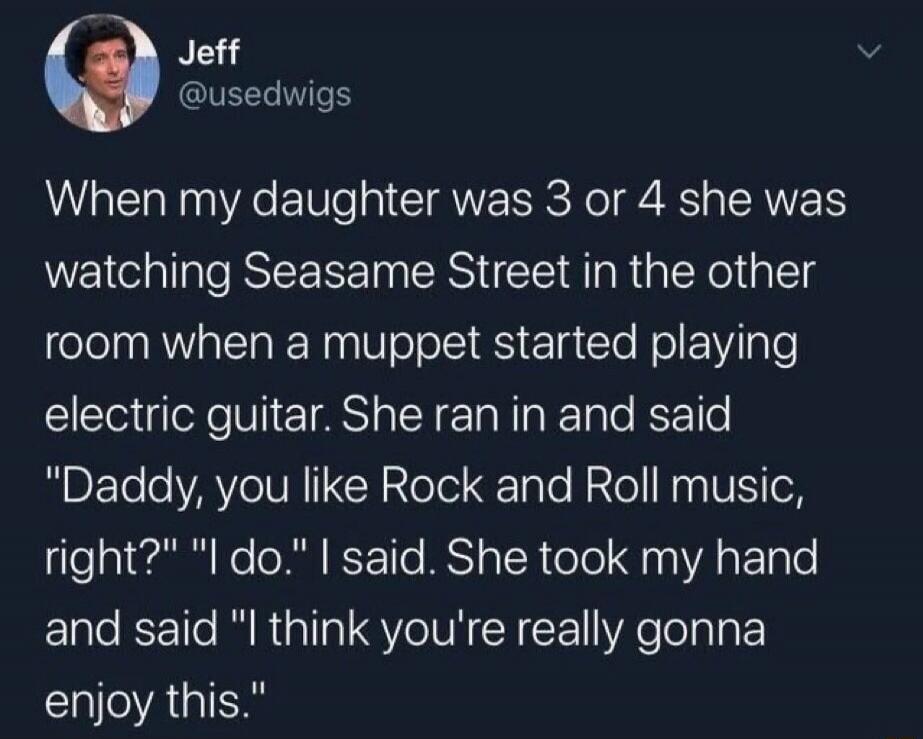 When my daughter was 3 or 4 she was watching Seasame Street in the other room when a muppet started playing electric guitar. She ran in and said 