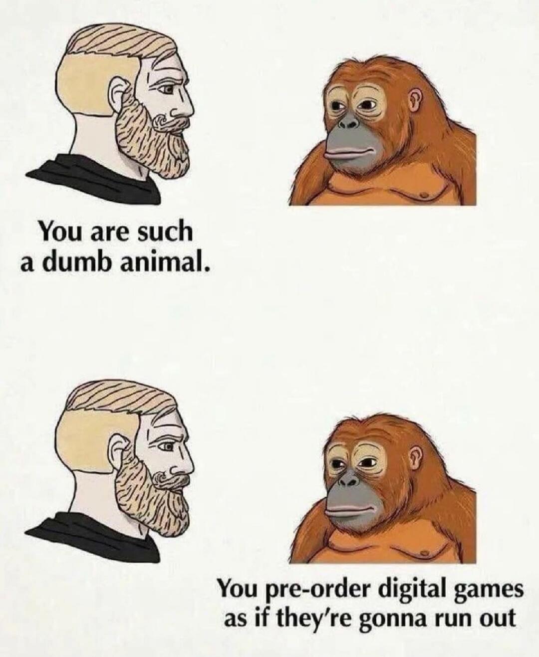 You are such a dumb animal. You pre-order digital games as if they're gonna run out