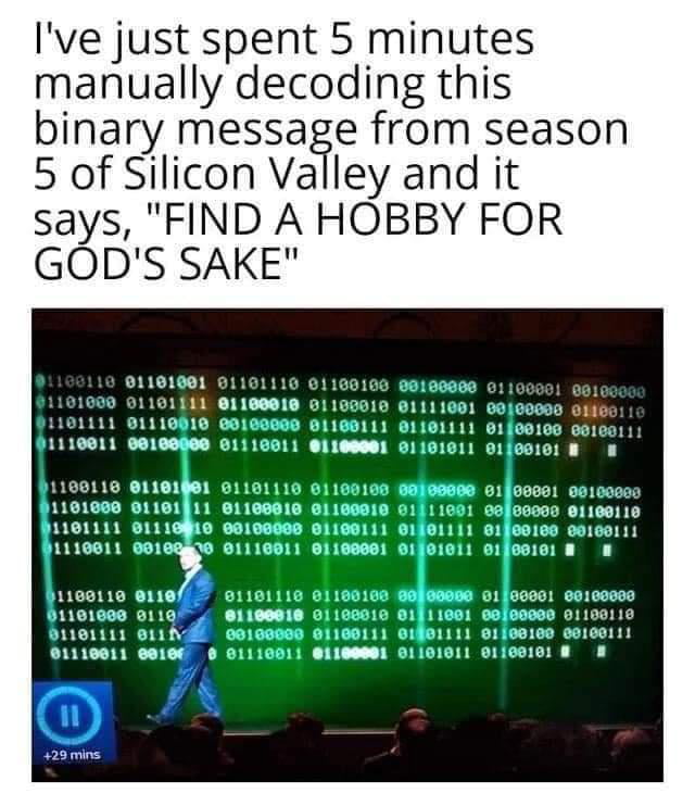 Ive just spent 5 minutes manually decoding this binary message from season 5 of Silicon Valley and it says FIND A HOBBY FOR GODS SAKE 01101001 011 101000 01101441 e11 81111 81110010 o 11 91101111 0100100 00100111 1116011 00100000 01110011 01100001 01101011 01400101 B CEISCAC TR T 1101000 8118111 o1 1181111 S111410 09 01100111 11100811 6173 01116011 01100001 1160110 0110 1101116 811001 91101008 811