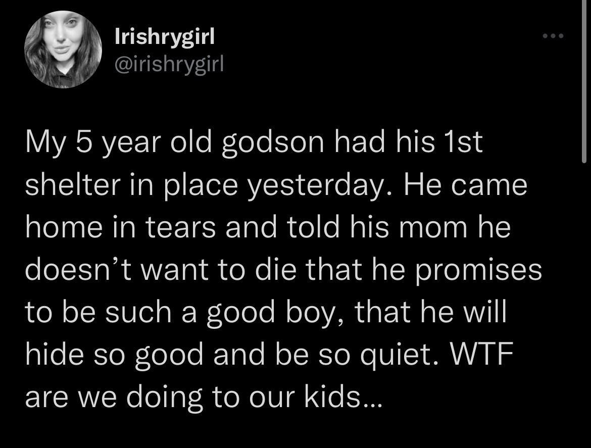 f Irishrygirl T irishrygirl My 5 year old godson had his 1st shelter in place yesterday He came home in tears and told his mom he doesnt want to die that he promises LN TSRTUo g JEWToToTo N oTo VAR aPo 1 s TRV hide so good and be so quiet WTF are we doing to our kids