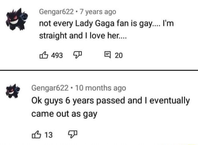 Gengar622 7 years ago not every Lady Gaga fan is gay Im straight and love her iy 493 GP B 20 Gengar622 10 months ago Ok guys 6 years passed and eventually came out as gay 13 G