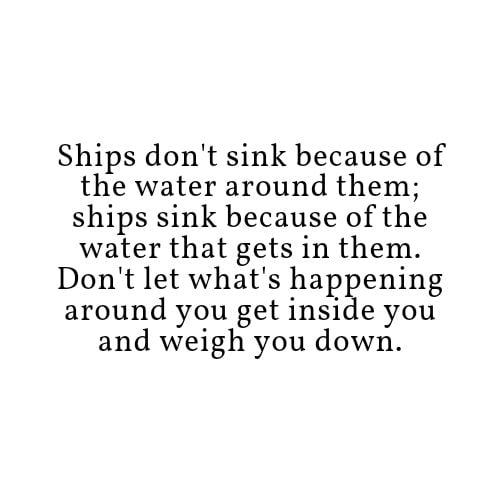 Ships dont sink because of the water around them ships sink because of the water that gets in them Dont let whats happening around you get inside you and weigh you down