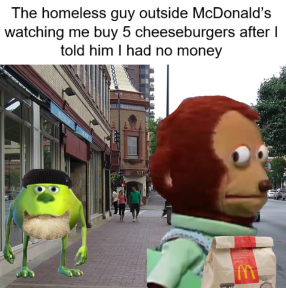 The homeless guy outside McDonalds watching me buy 5 cheeseburgers after told him had no money