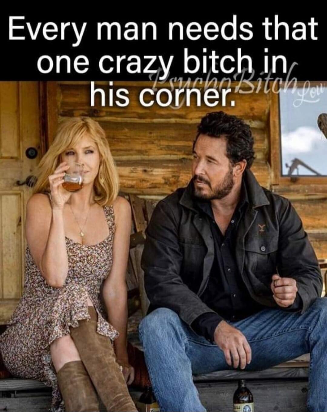 Every man needs that one crazy bitch in his corner.